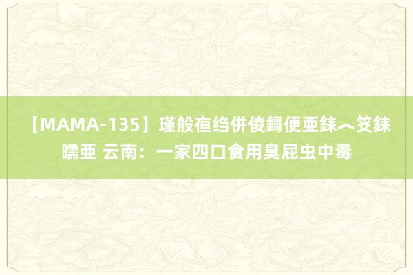 【MAMA-135】瑾般亱绉併倰鎶便亜銇︿笅銇曘亜 云南：一家四口食用臭屁虫中毒