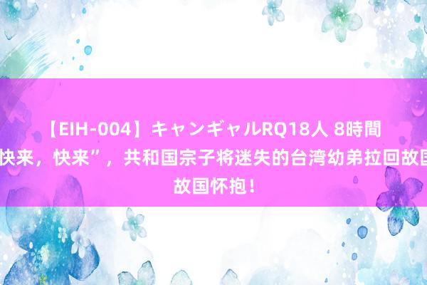 【EIH-004】キャンギャルRQ18人 8時間 一句“快来，快来”，共和国宗子将迷失的台湾幼弟拉回故国怀抱！