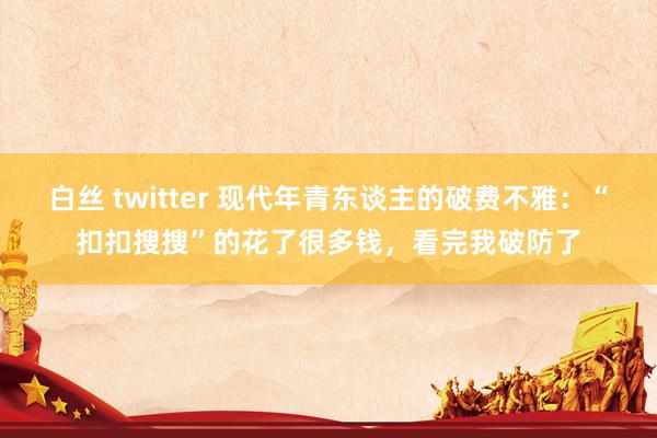 白丝 twitter 现代年青东谈主的破费不雅：“扣扣搜搜”的花了很多钱，看完我破防了