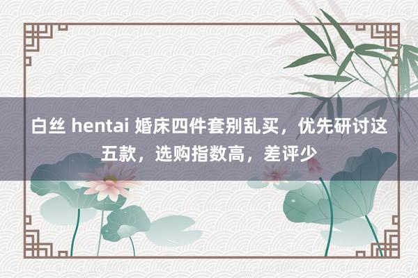 白丝 hentai 婚床四件套别乱买，优先研讨这五款，选购指数高，差评少