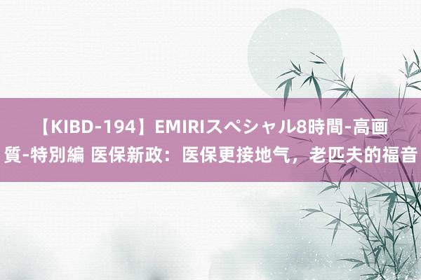 【KIBD-194】EMIRIスペシャル8時間-高画質-特別編 医保新政：医保更接地气，老匹夫的福音