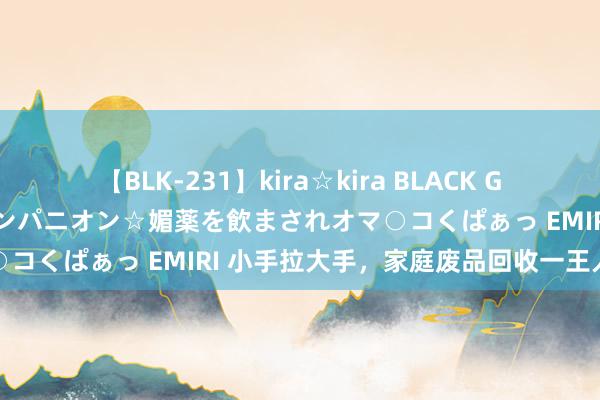 【BLK-231】kira☆kira BLACK GAL 黒ギャル中出し温泉コンパニオン☆媚薬を飲まされオマ○コくぱぁっ EMIRI 小手拉大手，家庭废品回收一王人作念