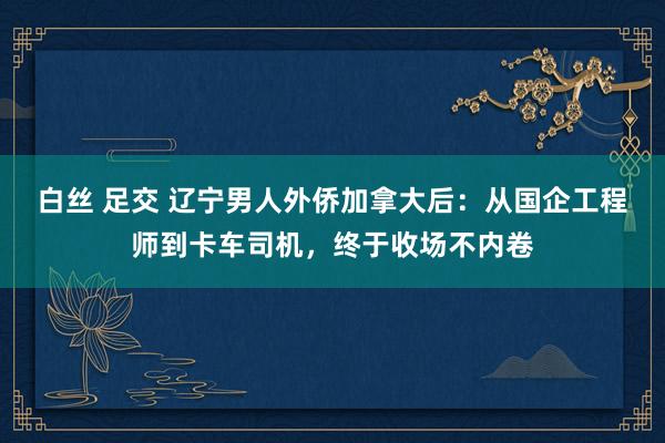 白丝 足交 辽宁男人外侨加拿大后：从国企工程师到卡车司机，终于收场不内卷