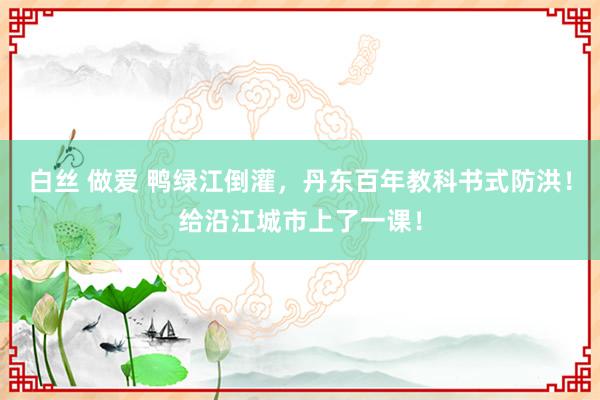 白丝 做爱 鸭绿江倒灌，丹东百年教科书式防洪！给沿江城市上了一课！