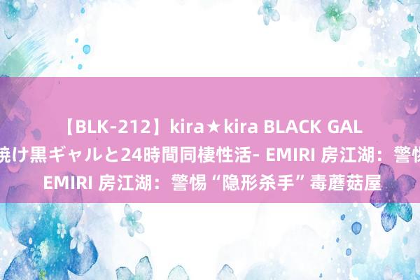 【BLK-212】kira★kira BLACK GAL レンタル痴女GAL-日焼け黒ギャルと24時間同棲性活- EMIRI 房江湖：警惕“隐形杀手”毒蘑菇屋