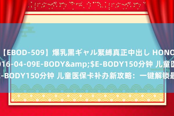 【EBOD-509】爆乳黒ギャル緊縛真正中出し HONOKA</a>2016-04-09E-BODY&$E-BODY150分钟 儿童医保卡补办新攻略：一键解锁最方便旅途