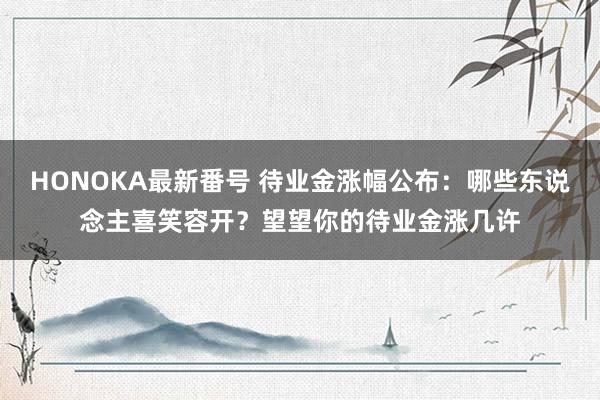 HONOKA最新番号 待业金涨幅公布：哪些东说念主喜笑容开？望望你的待业金涨几许