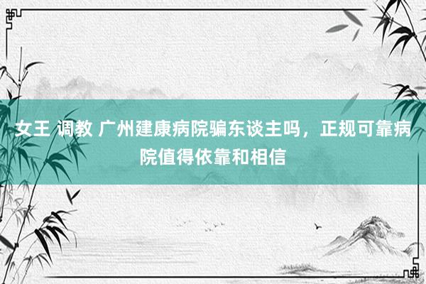 女王 调教 广州建康病院骗东谈主吗，正规可靠病院值得依靠和相信