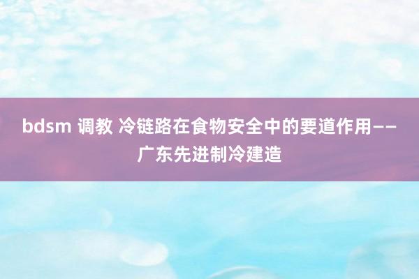 bdsm 调教 冷链路在食物安全中的要道作用——广东先进制冷建造