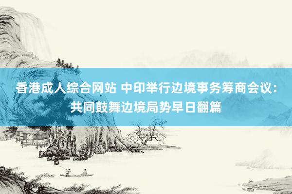 香港成人综合网站 中印举行边境事务筹商会议：共同鼓舞边境局势早日翻篇