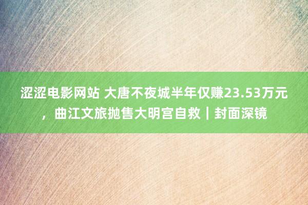 涩涩电影网站 大唐不夜城半年仅赚23.53万元，曲江文旅抛售大明宫自救｜封面深镜