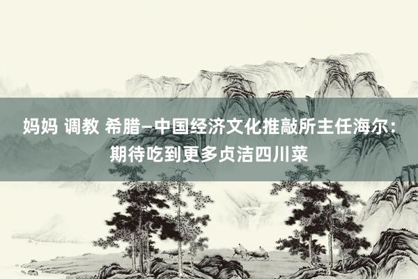 妈妈 调教 希腊—中国经济文化推敲所主任海尔：期待吃到更多贞洁四川菜