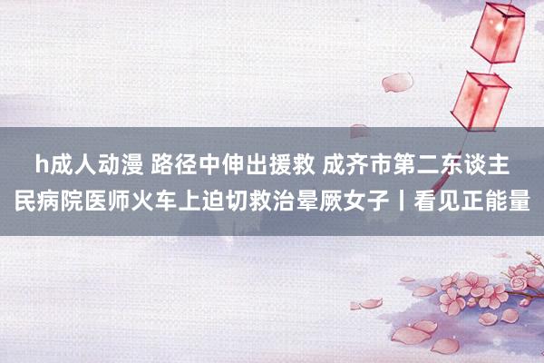 h成人动漫 路径中伸出援救 成齐市第二东谈主民病院医师火车上迫切救治晕厥女子丨看见正能量