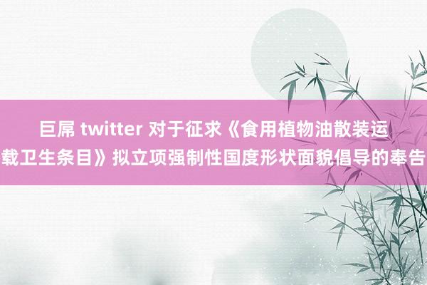 巨屌 twitter 对于征求《食用植物油散装运载卫生条目》拟立项强制性国度形状面貌倡导的奉告