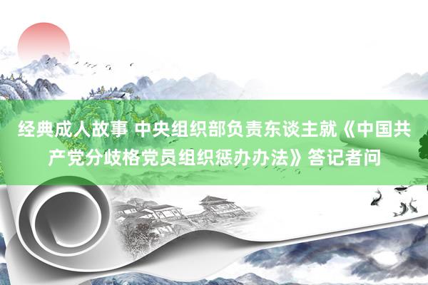 经典成人故事 中央组织部负责东谈主就《中国共产党分歧格党员组织惩办办法》答记者问