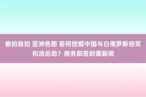 偷拍自拍 亚洲色图 若何挖掘中国与白俄罗斯经贸和洽后劲？商务部答封面新闻