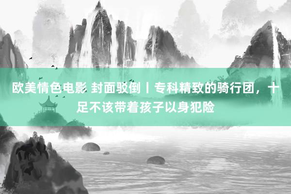 欧美情色电影 封面驳倒丨专科精致的骑行团，十足不该带着孩子以身犯险