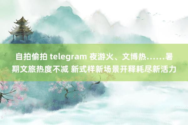 自拍偷拍 telegram 夜游火、文博热……暑期文旅热度不减 新式样新场景开释耗尽新活力