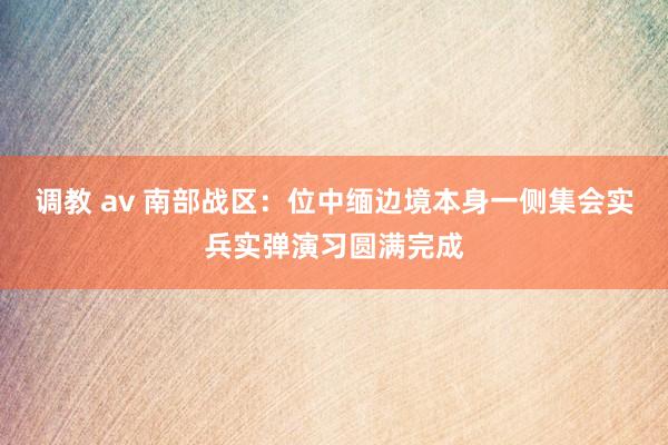 调教 av 南部战区：位中缅边境本身一侧集会实兵实弹演习圆满完成