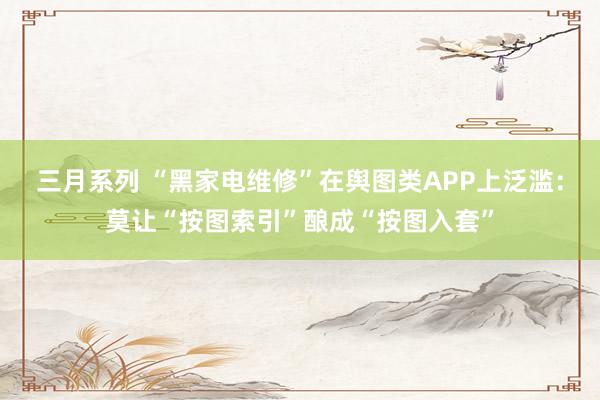 三月系列 “黑家电维修”在舆图类APP上泛滥：莫让“按图索引”酿成“按图入套”