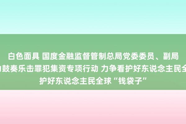 白色面具 国度金融监督管制总局党委委员、副局长周亮：全力鼓奏乐击罪犯集资专项行动 力争看护好东说念主民全球“钱袋子”