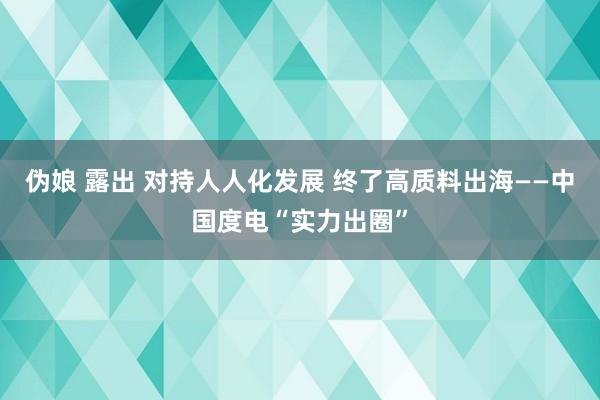 伪娘 露出 对持人人化发展 终了高质料出海——中国度电“实力出圈”