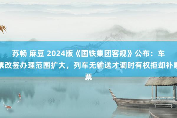 苏畅 麻豆 2024版《国铁集团客规》公布：车票改签办理范围扩大，列车无输送才调时有权拒却补票