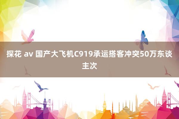 探花 av 国产大飞机C919承运搭客冲突50万东谈主次