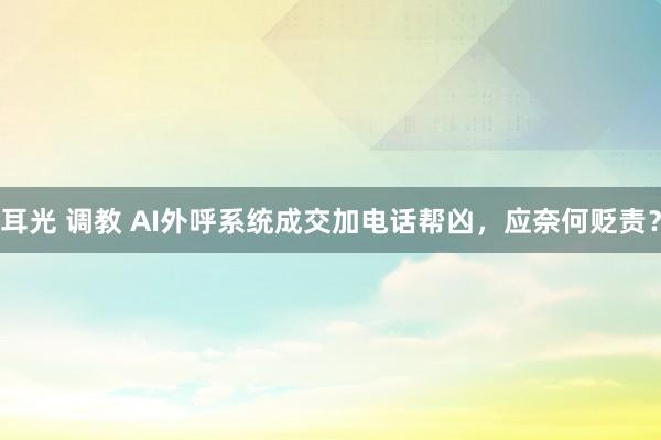 耳光 调教 AI外呼系统成交加电话帮凶，应奈何贬责？