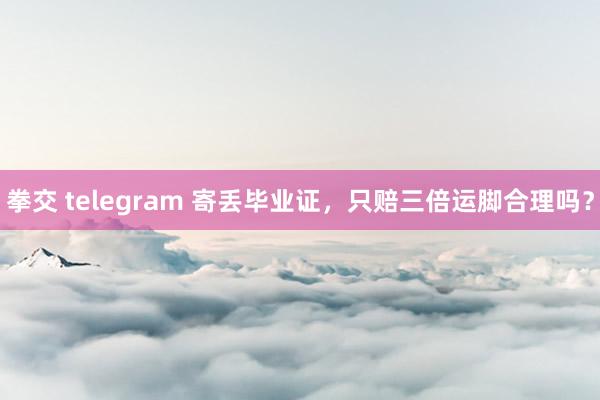 拳交 telegram 寄丢毕业证，只赔三倍运脚合理吗？