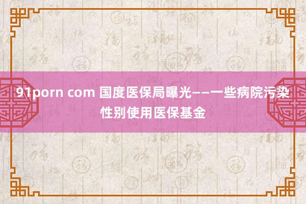 91porn com 国度医保局曝光——一些病院污染性别使用医保基金