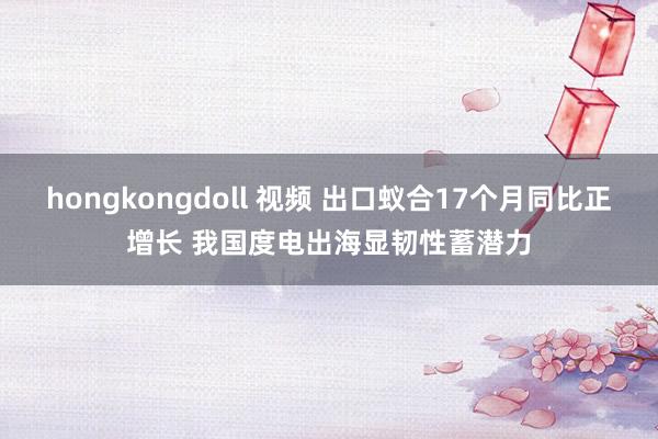 hongkongdoll 视频 出口蚁合17个月同比正增长 我国度电出海显韧性蓄潜力