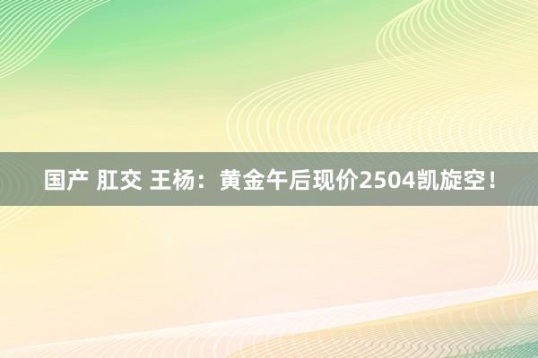 国产 肛交 王杨：黄金午后现价2504凯旋空！