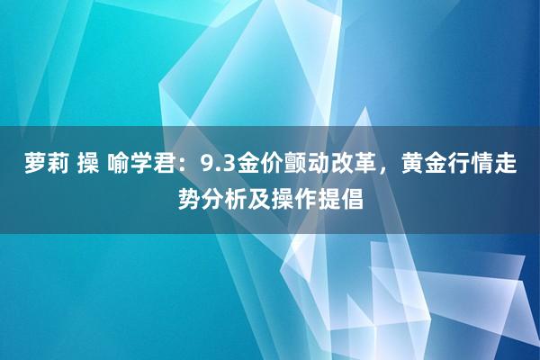 萝莉 操 喻学君：9.3金价颤动改革，黄金行情走势分析及操作提倡