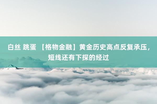 白丝 跳蛋 【格物金融】黄金历史高点反复承压，短线还有下探的经过