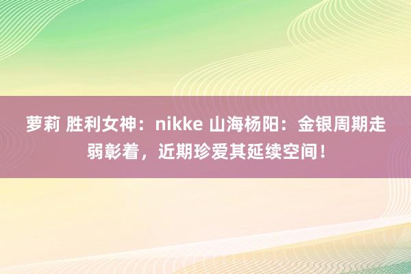 萝莉 胜利女神：nikke 山海杨阳：金银周期走弱彰着，近期珍爱其延续空间！