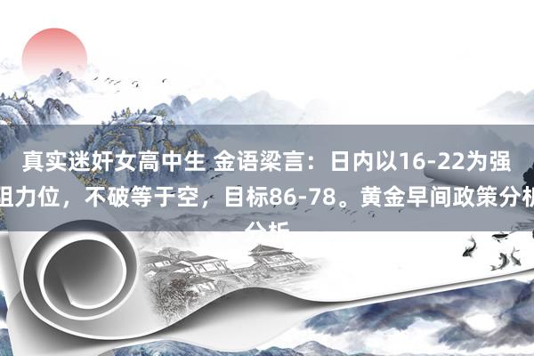 真实迷奸女高中生 金语梁言：日内以16-22为强阻力位，不破等于空，目标86-78。黄金早间政策分析