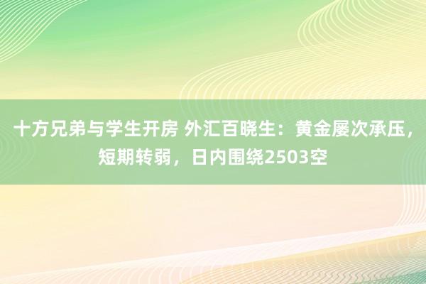 十方兄弟与学生开房 外汇百晓生：黄金屡次承压，短期转弱，日内围绕2503空