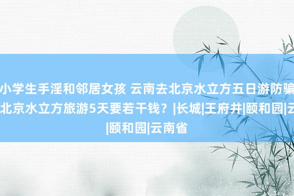 小学生手淫和邻居女孩 云南去北京水立方五日游防骗攻略,北京水立方旅游5天要若干钱？|长城|王府井|颐和园|云南省