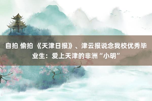 自拍 偷拍 《天津日报》、津云报说念我校优秀毕业生：爱上天津的非洲“小明”