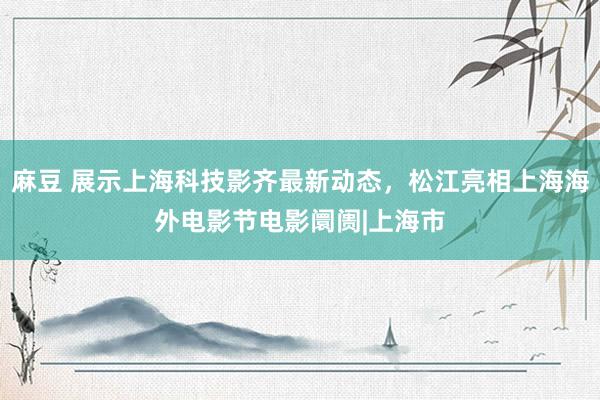 麻豆 展示上海科技影齐最新动态，松江亮相上海海外电影节电影阛阓|上海市