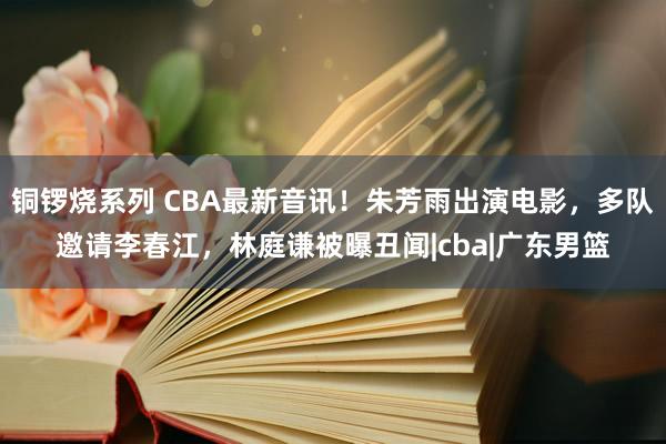 铜锣烧系列 CBA最新音讯！朱芳雨出演电影，多队邀请李春江，林庭谦被曝丑闻|cba|广东男篮