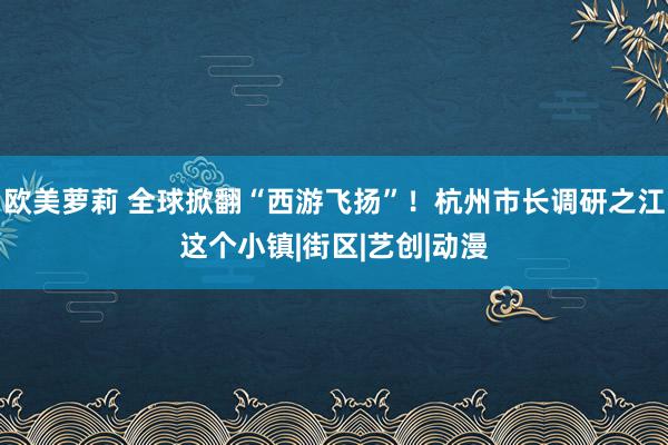 欧美萝莉 全球掀翻“西游飞扬”！杭州市长调研之江这个小镇|街区|艺创|动漫