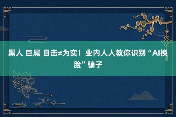 黑人 巨屌 目击≠为实！业内人人教你识别“AI换脸”骗子