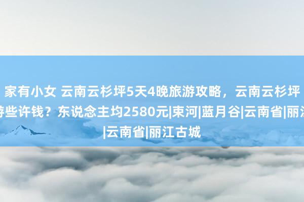 家有小女 云南云杉坪5天4晚旅游攻略，云南云杉坪五日游些许钱？东说念主均2580元|束河|蓝月谷|云南省|丽江古城