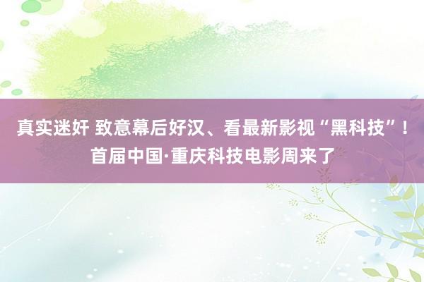 真实迷奸 致意幕后好汉、看最新影视“黑科技”！首届中国·重庆科技电影周来了