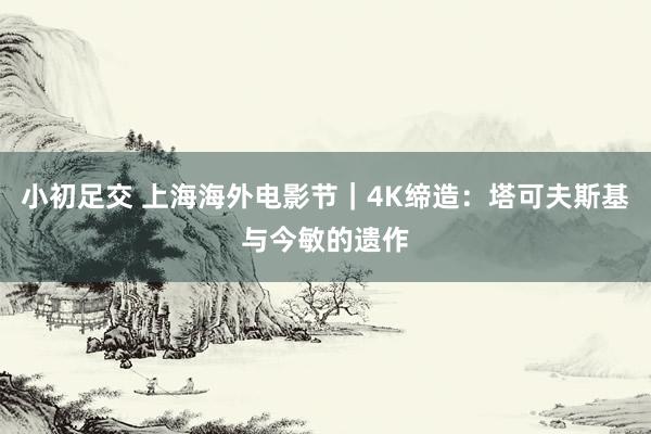 小初足交 上海海外电影节｜4K缔造：塔可夫斯基与今敏的遗作