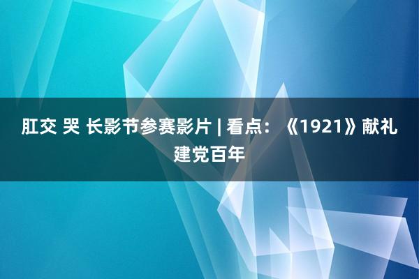 肛交 哭 长影节参赛影片 | 看点：《1921》献礼建党百年