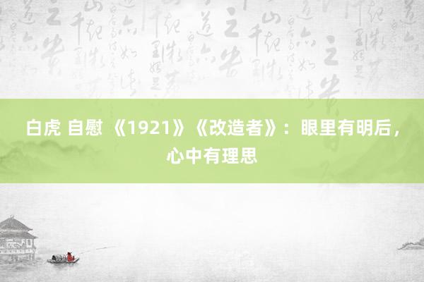 白虎 自慰 《1921》《改造者》：眼里有明后，心中有理思