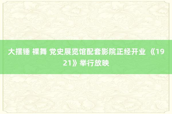 大摆锤 裸舞 党史展览馆配套影院正经开业 《1921》举行放映